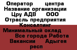 Оператор Call-центра › Название организации ­ Цру АДВ777, ООО › Отрасль предприятия ­ Консалтинг › Минимальный оклад ­ 50 000 - Все города Работа » Вакансии   . Адыгея респ.